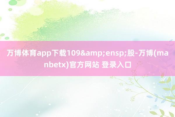 万博体育app下载109&ensp;股-万博(manbetx)官方网站 登录入口