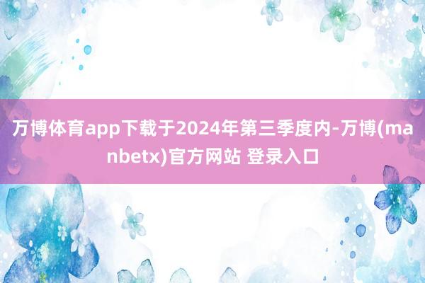 万博体育app下载于2024年第三季度内-万博(manbetx)官方网站 登录入口