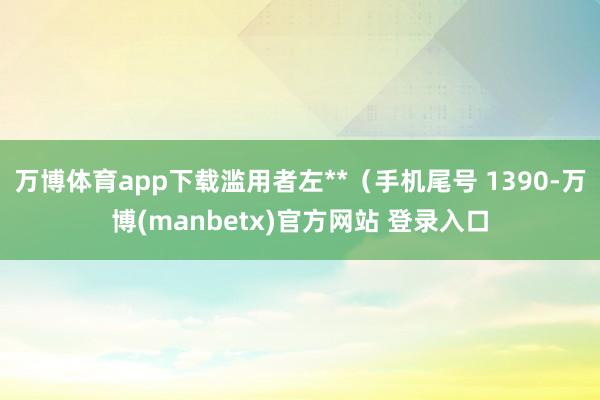 万博体育app下载滥用者左**（手机尾号 1390-万博(manbetx)官方网站 登录入口