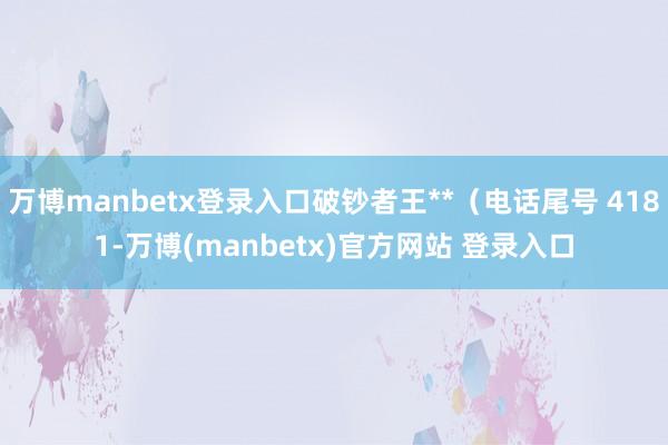 万博manbetx登录入口破钞者王**（电话尾号 4181-万博(manbetx)官方网站 登录入口